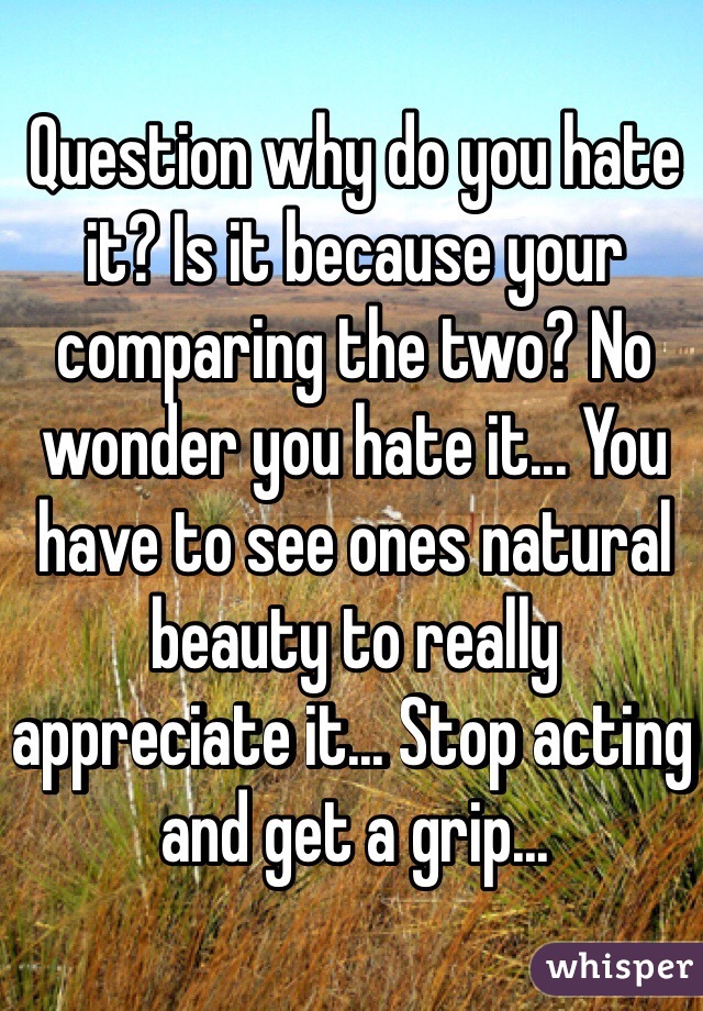 Question why do you hate it? Is it because your comparing the two? No wonder you hate it... You have to see ones natural beauty to really 
appreciate it... Stop acting and get a grip...