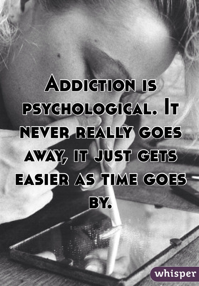 Addiction is psychological. It never really goes away, it just gets easier as time goes by.