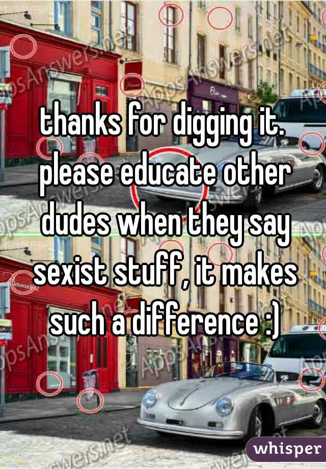 thanks for digging it. please educate other dudes when they say sexist stuff, it makes such a difference :)