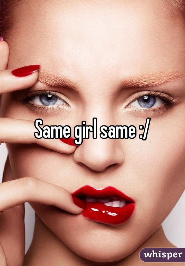 Same girl same :/