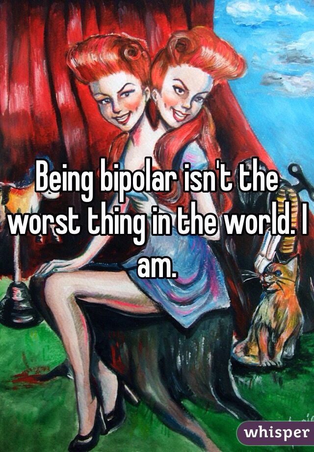 Being bipolar isn't the worst thing in the world. I am. 