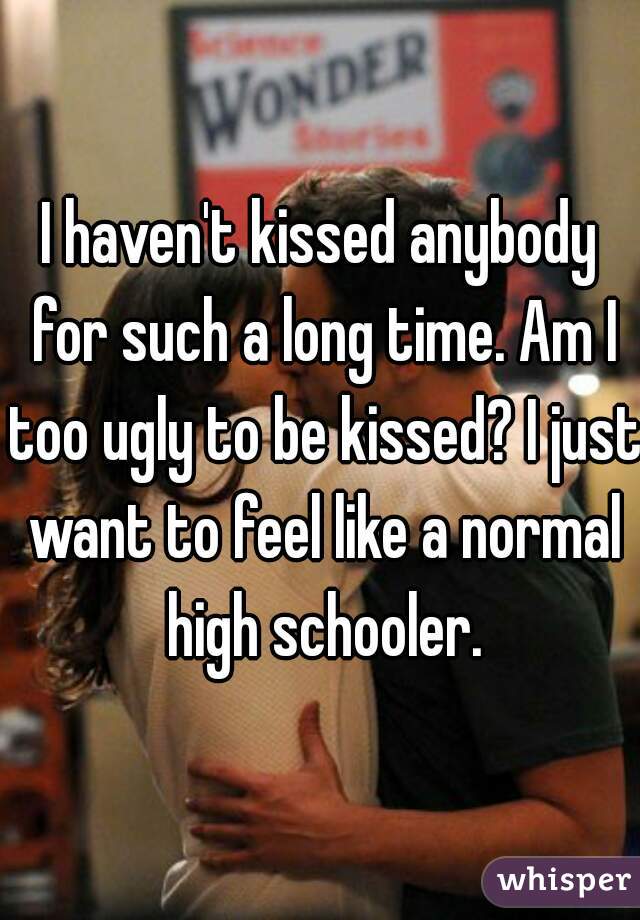 I haven't kissed anybody for such a long time. Am I too ugly to be kissed? I just want to feel like a normal high schooler.