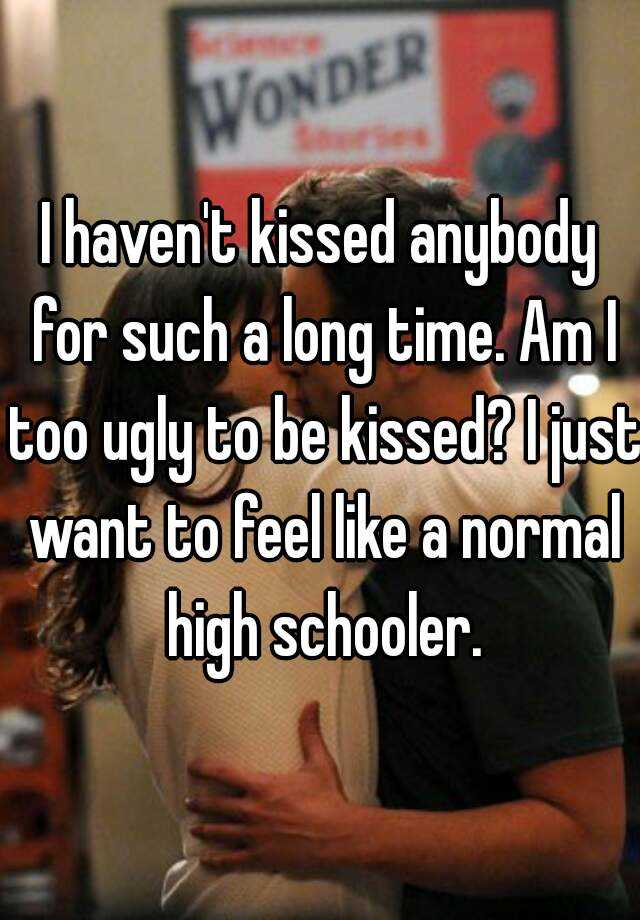 I haven't kissed anybody for such a long time. Am I too ugly to be kissed? I just want to feel like a normal high schooler.