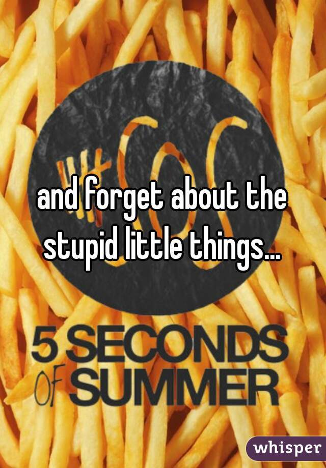 and forget about the stupid little things... 