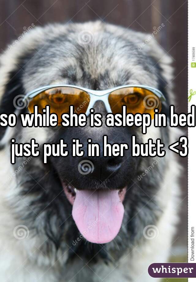 so while she is asleep in bed just put it in her butt <3