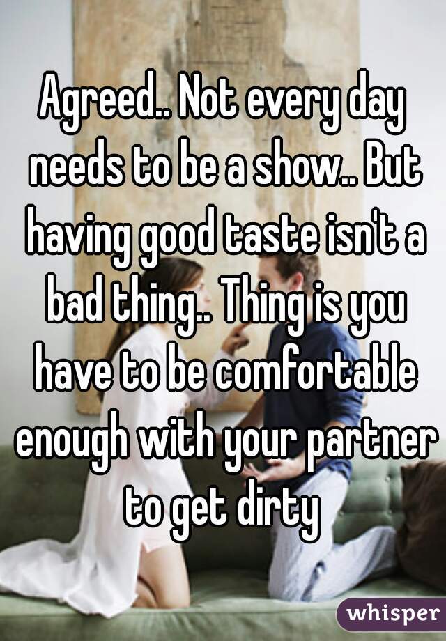 Agreed.. Not every day needs to be a show.. But having good taste isn't a bad thing.. Thing is you have to be comfortable enough with your partner to get dirty 