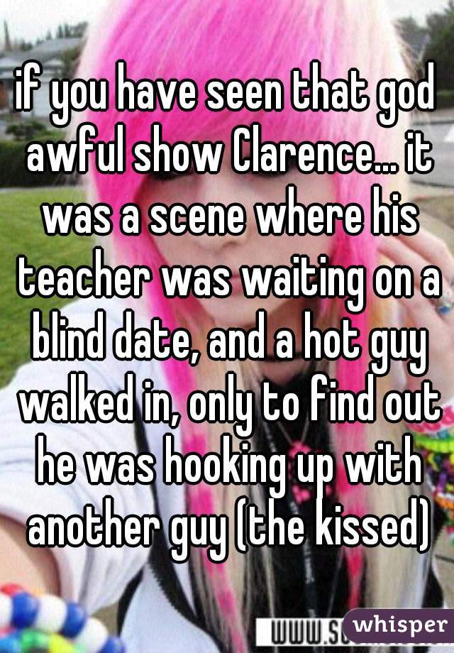 if you have seen that god awful show Clarence... it was a scene where his teacher was waiting on a blind date, and a hot guy walked in, only to find out he was hooking up with another guy (the kissed)