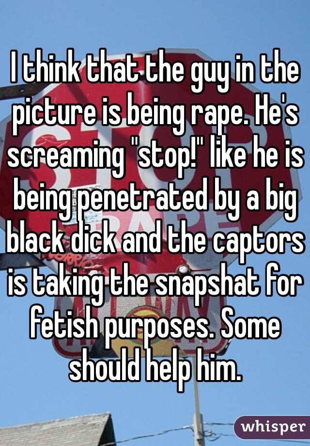 I think that the guy in the picture is being rape. He's screaming "stop!" like he is being penetrated by a big black dick and the captors is taking the snapshat for fetish purposes. Some should help him.