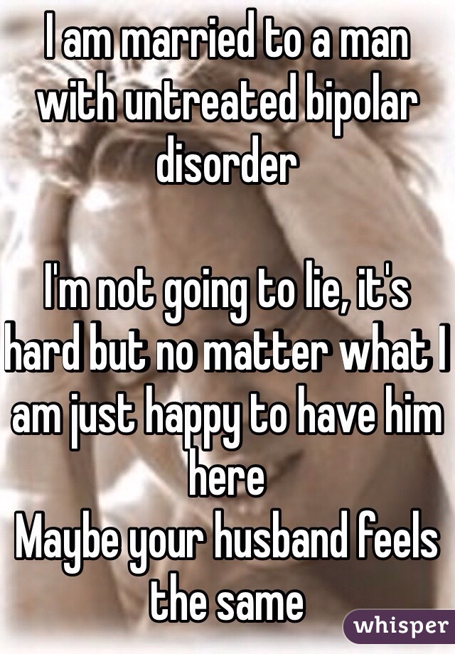 I am married to a man with untreated bipolar disorder 

I'm not going to lie, it's hard but no matter what I am just happy to have him here
Maybe your husband feels the same  