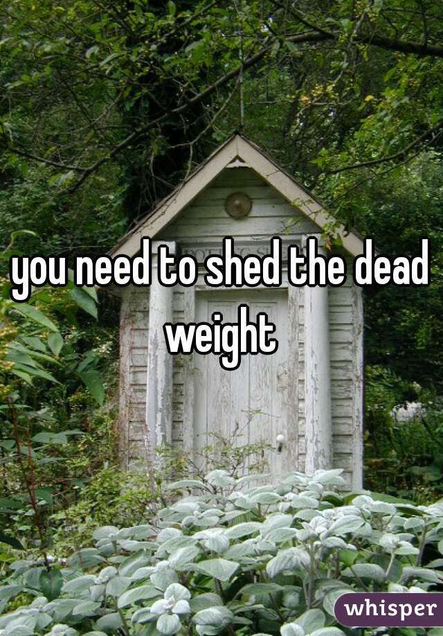 you need to shed the dead weight 