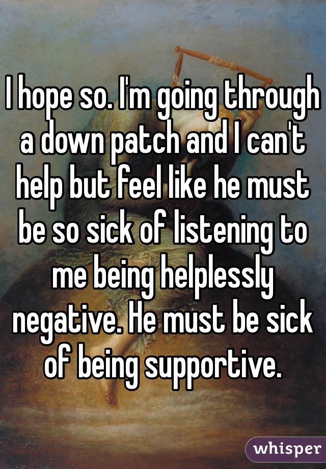 I hope so. I'm going through a down patch and I can't help but feel like he must be so sick of listening to me being helplessly negative. He must be sick of being supportive.