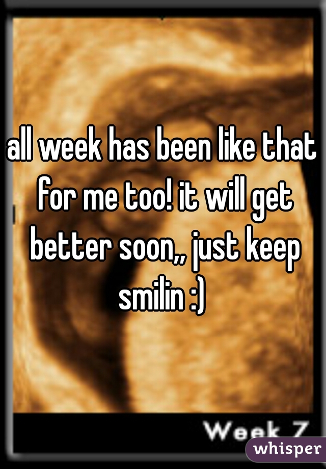 all week has been like that for me too! it will get better soon,, just keep smilin :) 