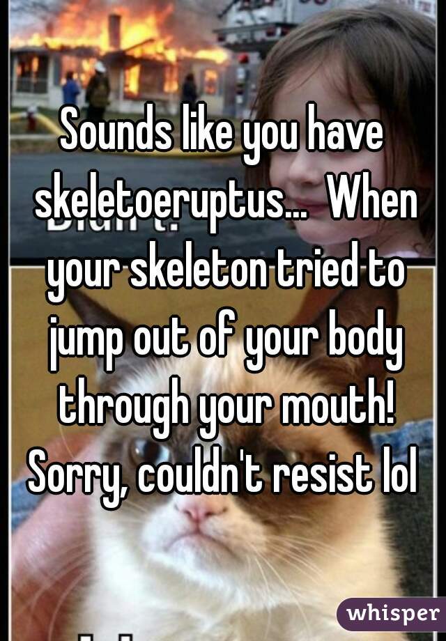 Sounds like you have skeletoeruptus...  When your skeleton tried to jump out of your body through your mouth! Sorry, couldn't resist lol 