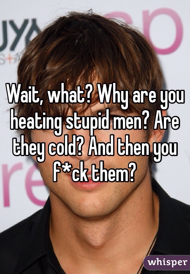 Wait, what? Why are you heating stupid men? Are they cold? And then you f*ck them? 