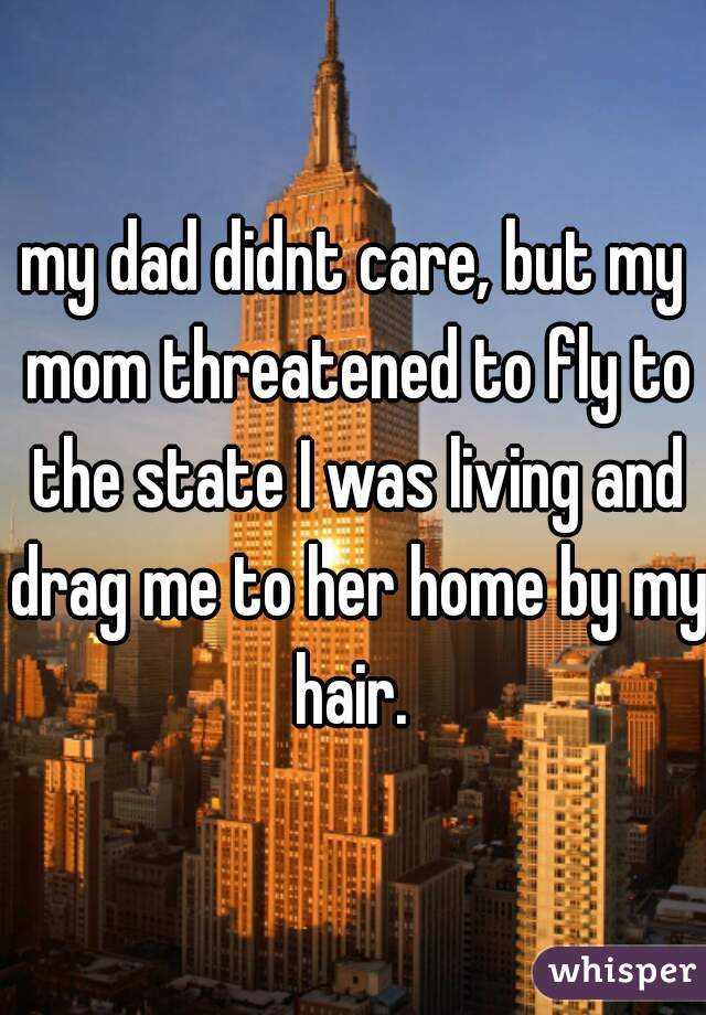 my dad didnt care, but my mom threatened to fly to the state I was living and drag me to her home by my hair. 