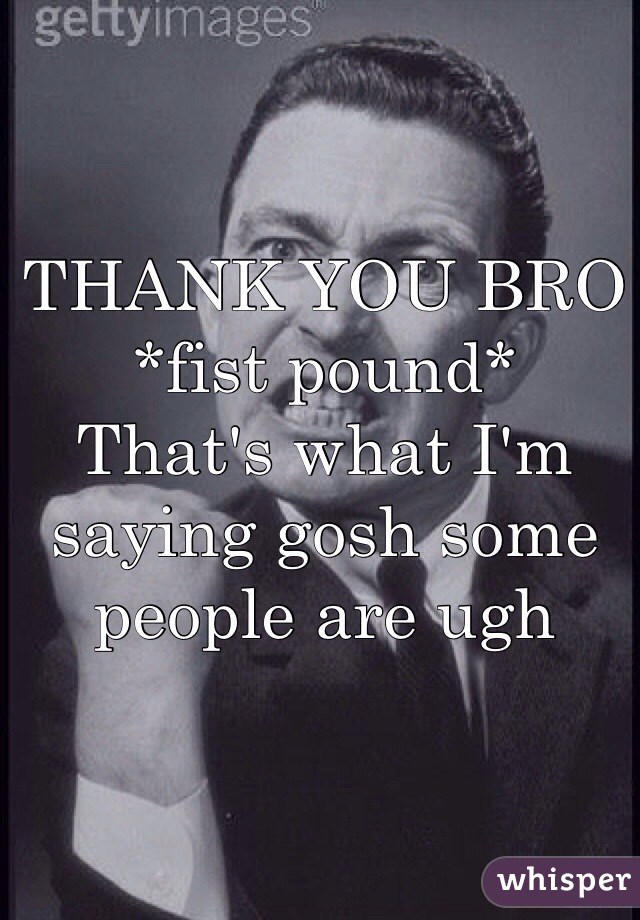 THANK YOU BRO 
*fist pound* 
That's what I'm saying gosh some people are ugh 