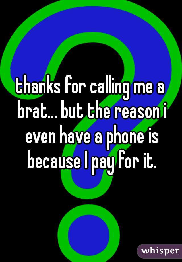 thanks for calling me a brat... but the reason i even have a phone is because I pay for it.