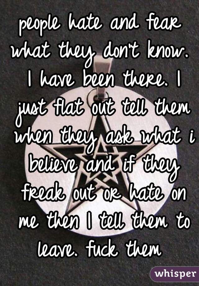 people hate and fear what they don't know.  I have been there. I just flat out tell them when they ask what i believe and if they freak out or hate on me then I tell them to leave. fuck them 