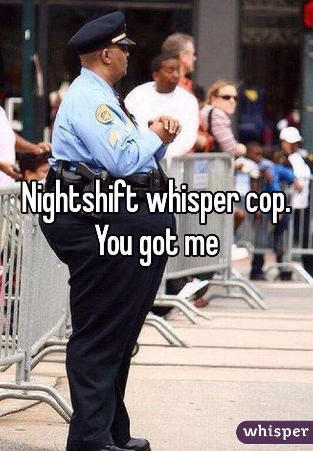 Nightshift whisper cop. You got me