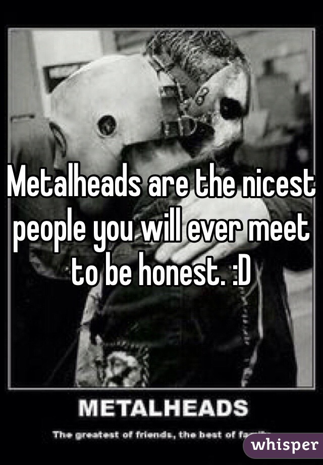 Metalheads are the nicest people you will ever meet to be honest. :D