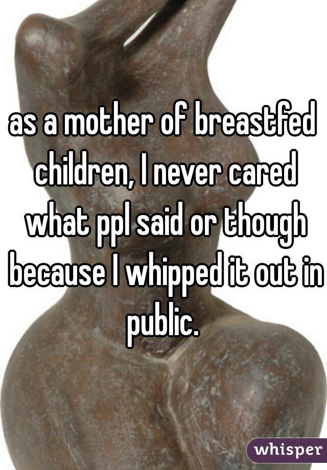 as a mother of breastfed children, I never cared what ppl said or though because I whipped it out in public. 