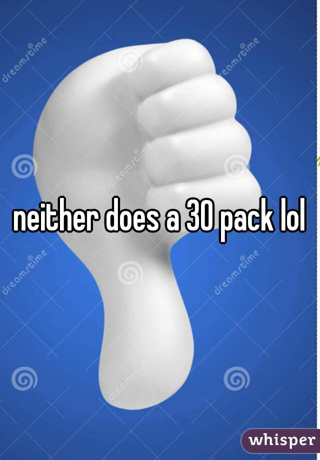 neither does a 30 pack lol