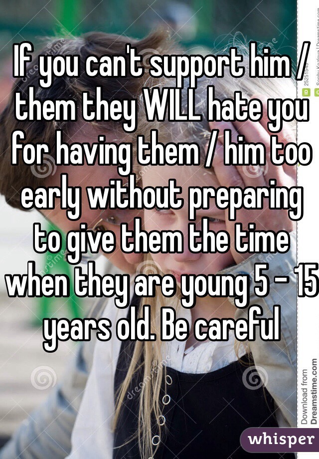 If you can't support him / them they WILL hate you for having them / him too early without preparing to give them the time when they are young 5 - 15 years old. Be careful 