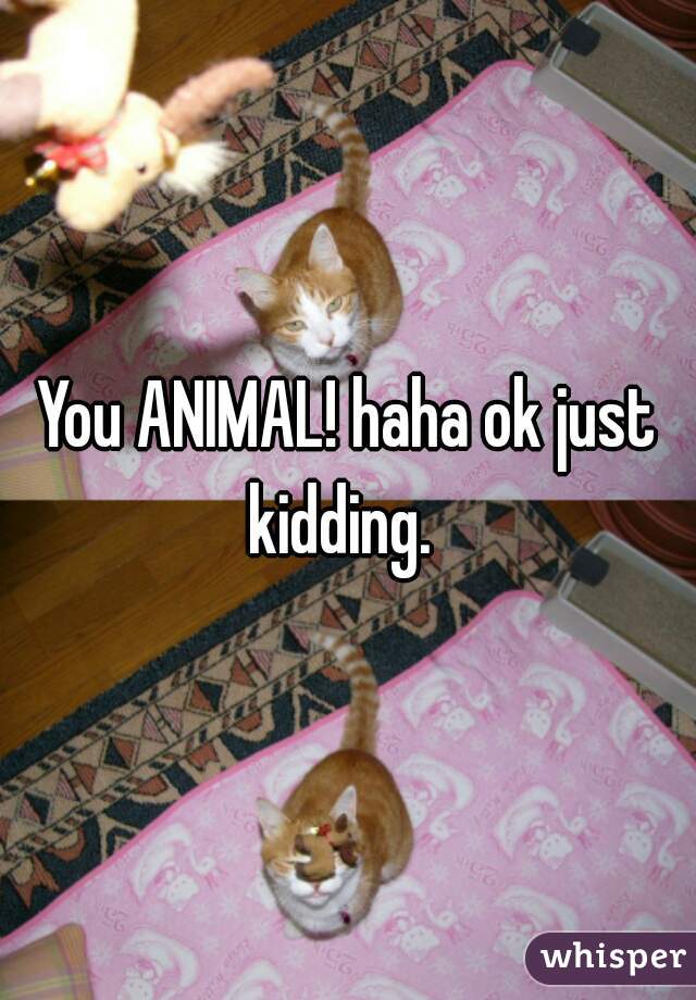 You ANIMAL! haha ok just kidding.  