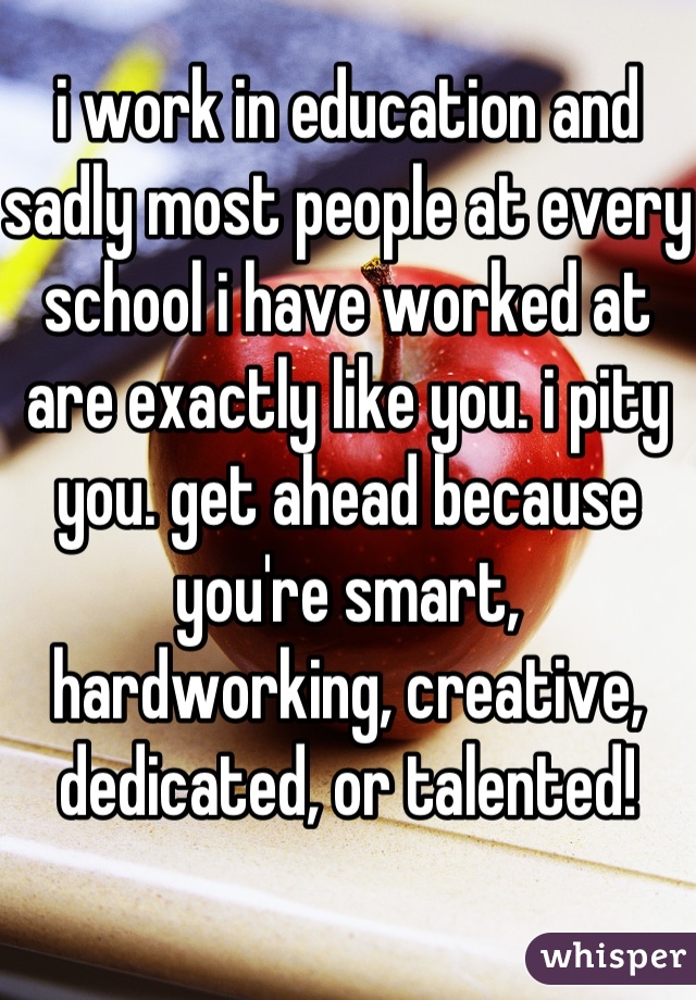 i work in education and sadly most people at every school i have worked at are exactly like you. i pity you. get ahead because you're smart, hardworking, creative, dedicated, or talented!