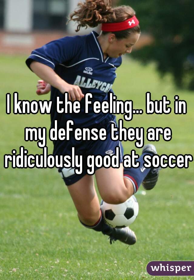 I know the feeling... but in my defense they are ridiculously good at soccer 