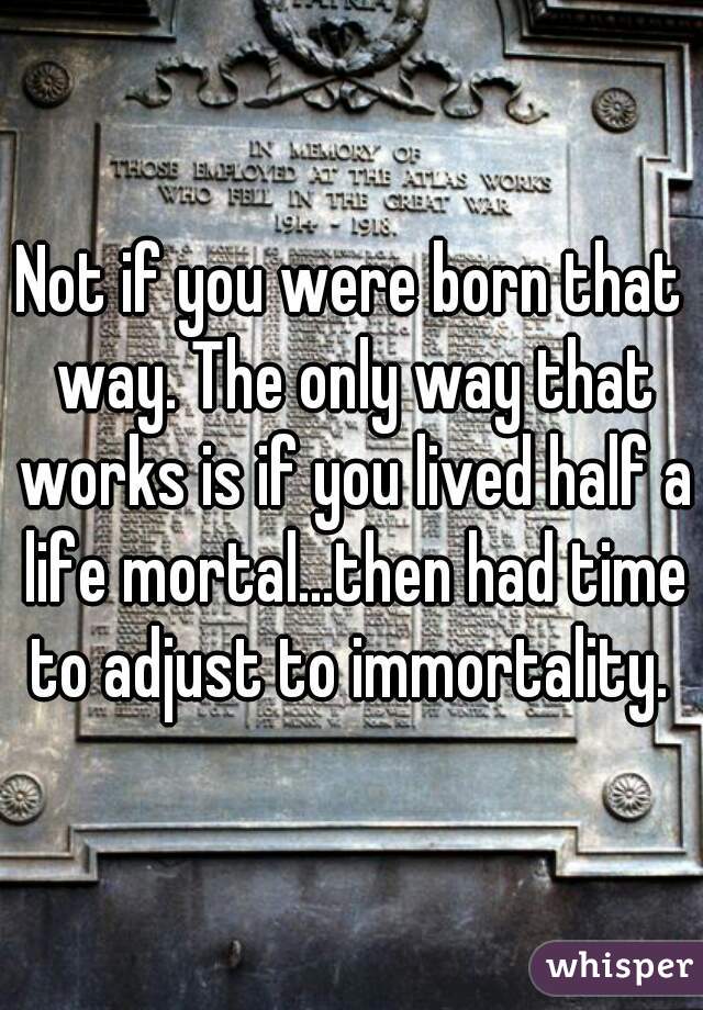 Not if you were born that way. The only way that works is if you lived half a life mortal...then had time to adjust to immortality. 