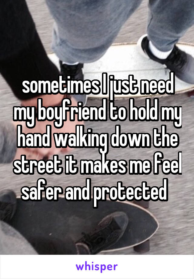 sometimes I just need my boyfriend to hold my hand walking down the street it makes me feel safer and protected  