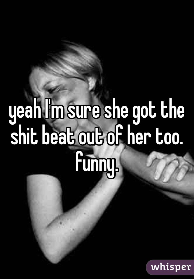 yeah I'm sure she got the shit beat out of her too. funny. 