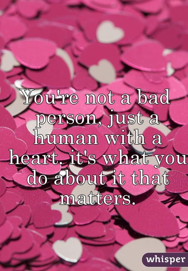 You're not a bad person, just a human with a heart. it's what you do about it that matters.