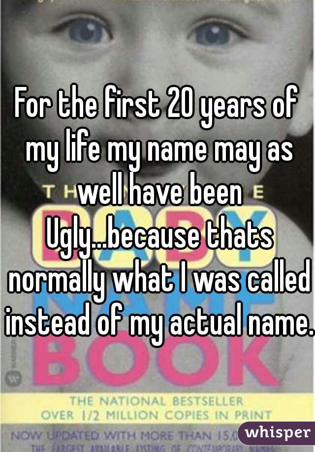 For the first 20 years of my life my name may as well have been Ugly...because thats normally what I was called instead of my actual name.