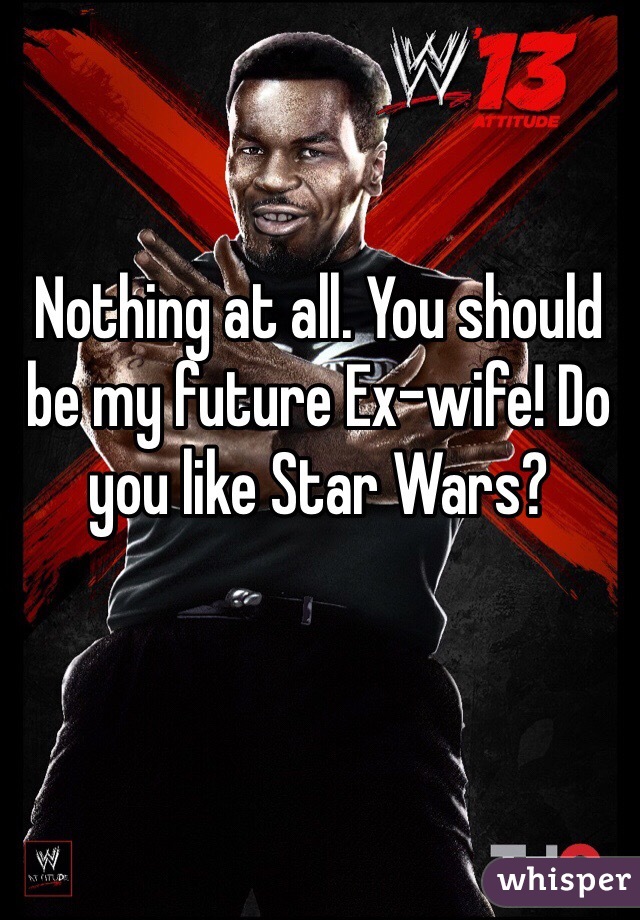 Nothing at all. You should be my future Ex-wife! Do you like Star Wars?