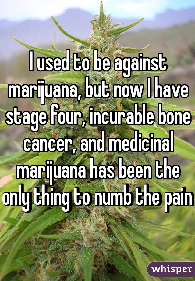 I used to be against marijuana, but now I have stage four, incurable bone cancer, and medicinal marijuana has been the only thing to numb the pain 