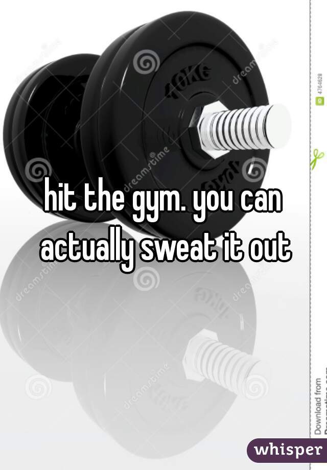 hit the gym. you can actually sweat it out