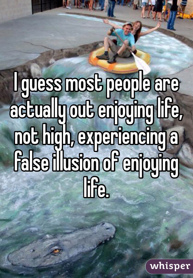 I guess most people are actually out enjoying life, not high, experiencing a false illusion of enjoying life. 