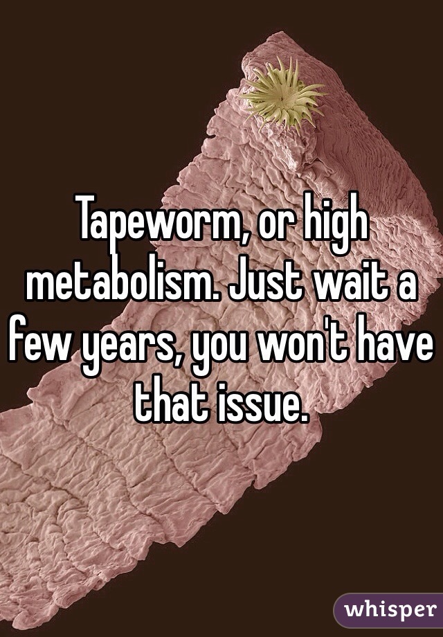 Tapeworm, or high metabolism. Just wait a few years, you won't have that issue.