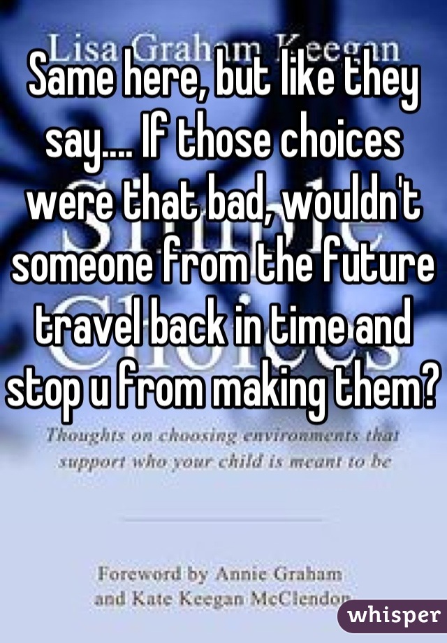 Same here, but like they say.... If those choices were that bad, wouldn't someone from the future travel back in time and stop u from making them?