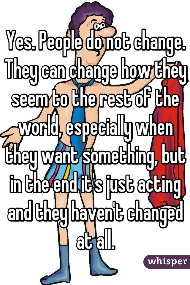 Yes. People do not change. They can change how they seem to the rest of the world, especially when they want something, but in the end it's just acting and they haven't changed at all.