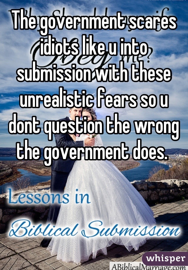 The government scares idiots like u into submission with these unrealistic fears so u dont question the wrong the government does. 