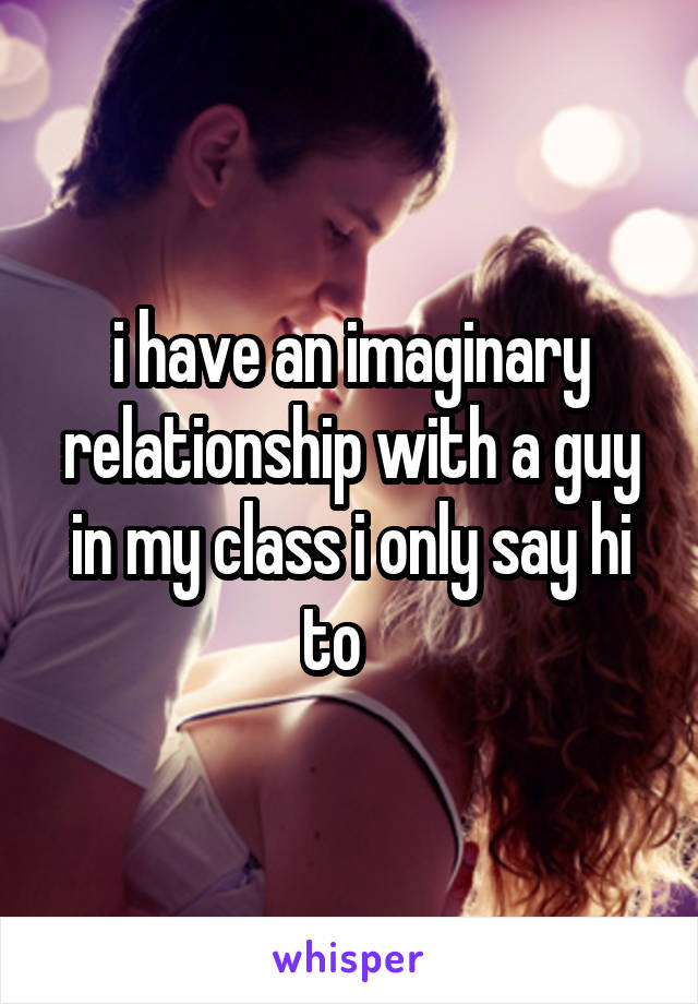 i have an imaginary relationship with a guy in my class i only say hi to   