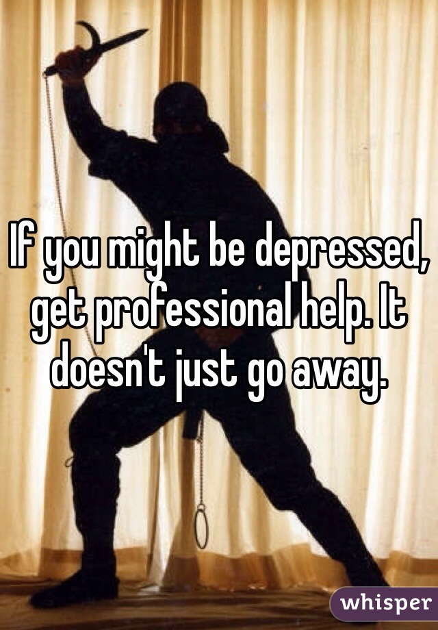 If you might be depressed, get professional help. It doesn't just go away. 