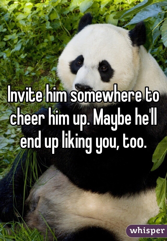 Invite him somewhere to cheer him up. Maybe he'll end up liking you, too.