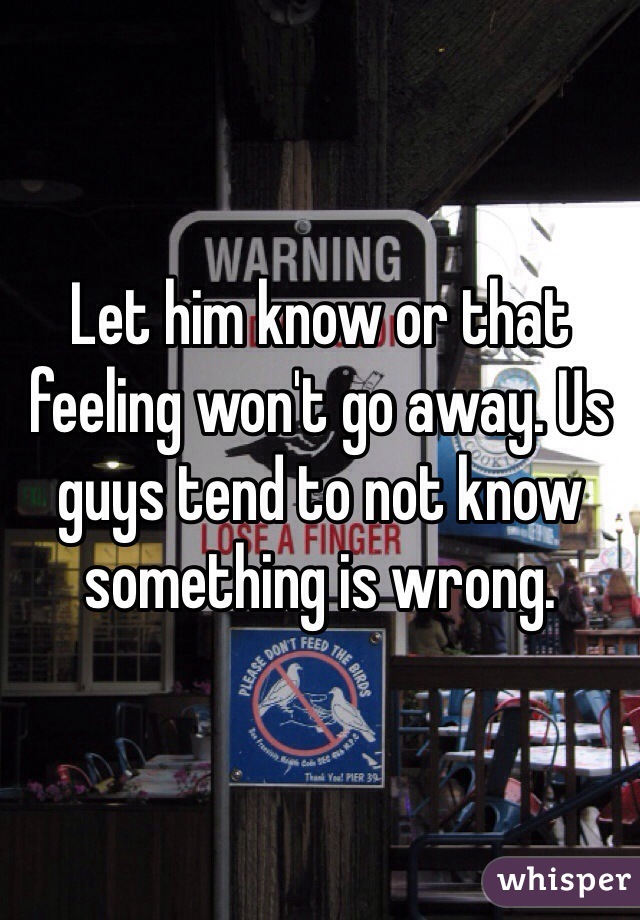 Let him know or that feeling won't go away. Us guys tend to not know something is wrong. 