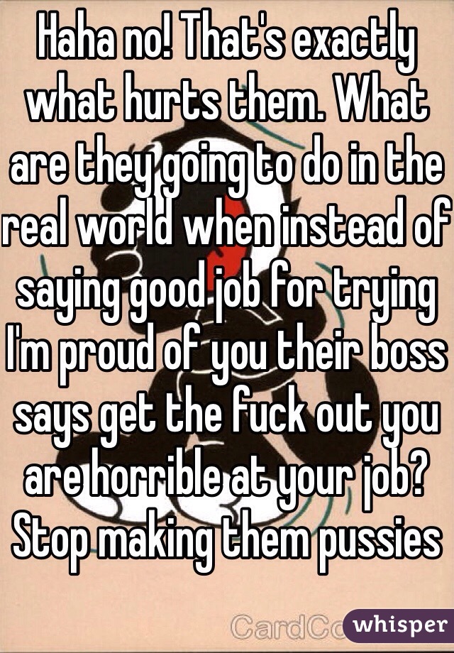 Haha no! That's exactly what hurts them. What are they going to do in the real world when instead of saying good job for trying I'm proud of you their boss says get the fuck out you are horrible at your job? Stop making them pussies 