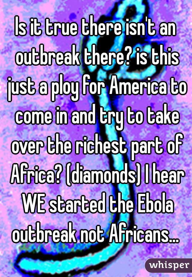 Is it true there isn't an outbreak there? is this just a ploy for America to come in and try to take over the richest part of Africa? (diamonds) I hear WE started the Ebola outbreak not Africans... 