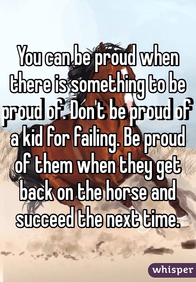 You can be proud when there is something to be proud of. Don't be proud of a kid for failing. Be proud of them when they get back on the horse and succeed the next time. 